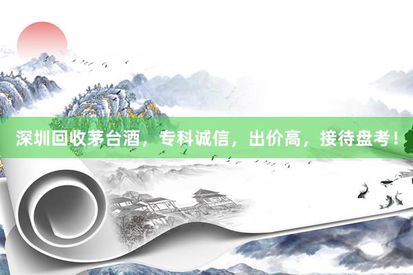 深圳回收茅台酒，专科诚信，出价高，接待盘考！